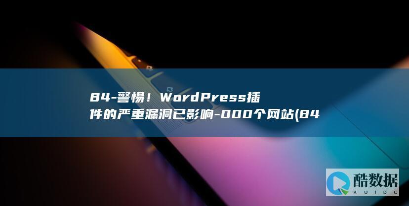 84-警惕！WordPress插件的严重漏洞已影响-000个网站 (84危机,no_ai_sug:false}],slid:213211945836420,queryid:0x1cec1ea464b1f84)